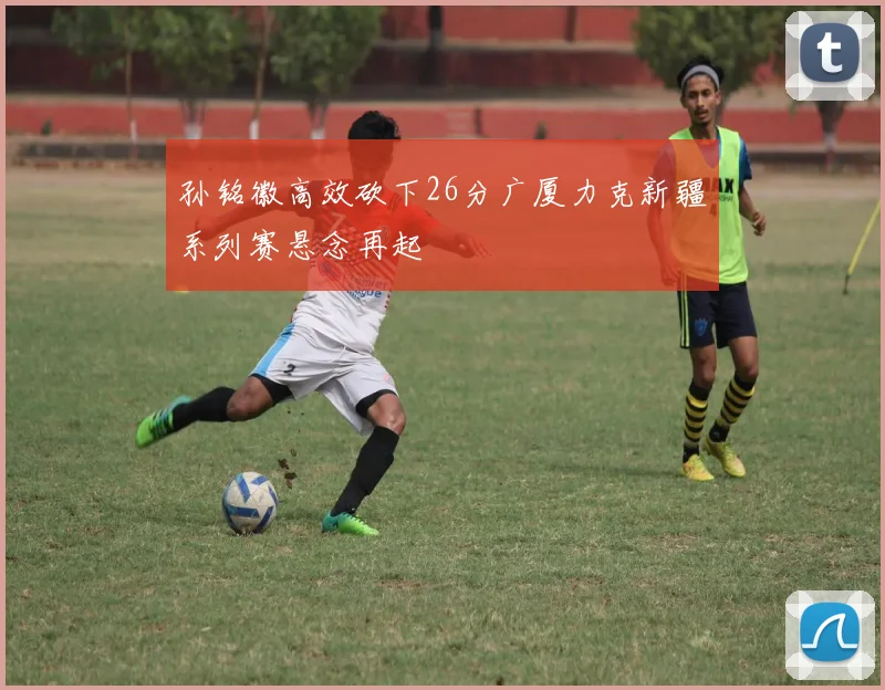 孙铭徽高效砍下26分广厦力克新疆系列赛悬念再起