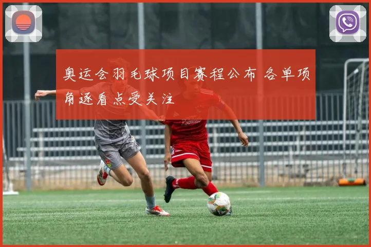 奥运会羽毛球项目赛程公布 各单项角逐看点受关注