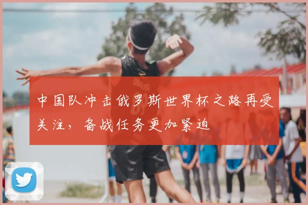 中国队冲击俄罗斯世界杯之路再受关注,备战任务更加紧迫