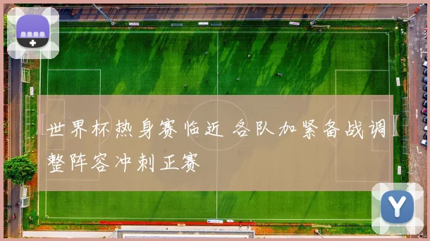 世界杯热身赛临近 各队加紧备战调整阵容冲刺正赛