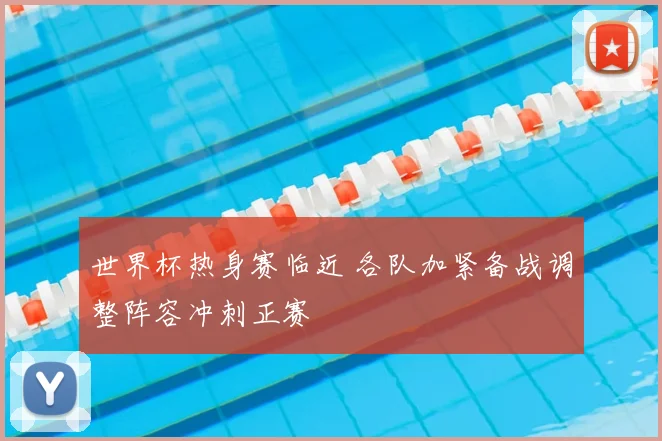 世界杯热身赛临近 各队加紧备战调整阵容冲刺正赛