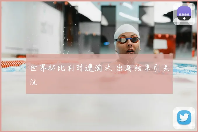 世界杯比利时遭淘汰 出局结果引关注