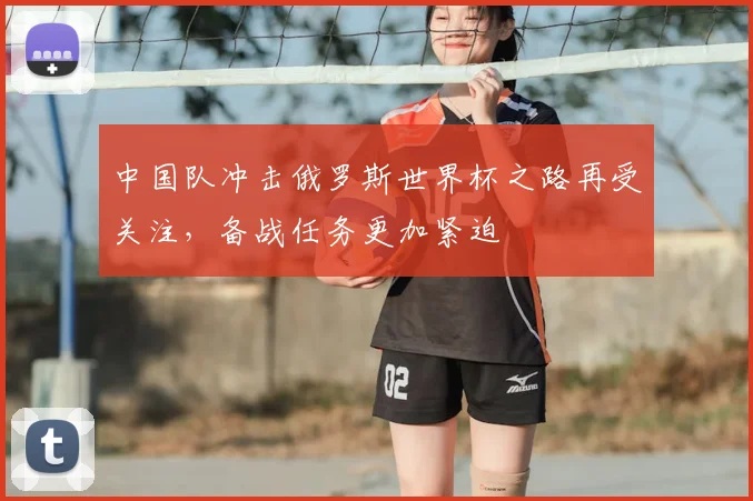 中国队冲击俄罗斯世界杯之路再受关注,备战任务更加紧迫