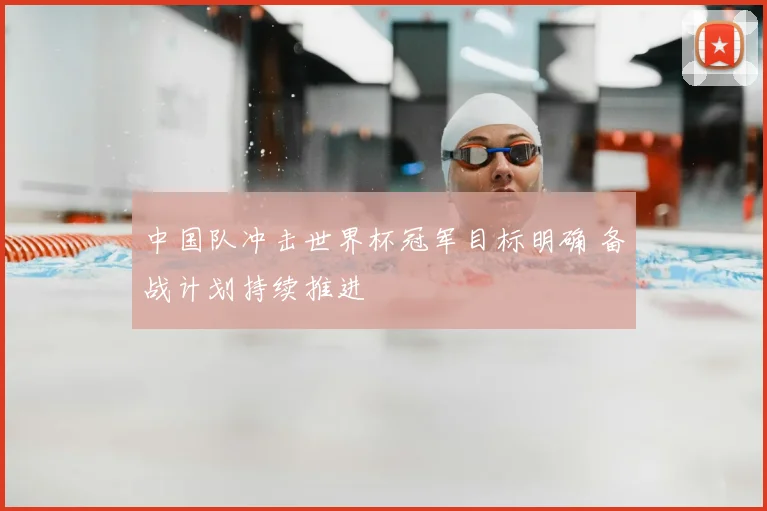 中国队冲击世界杯冠军目标明确 备战计划持续推进