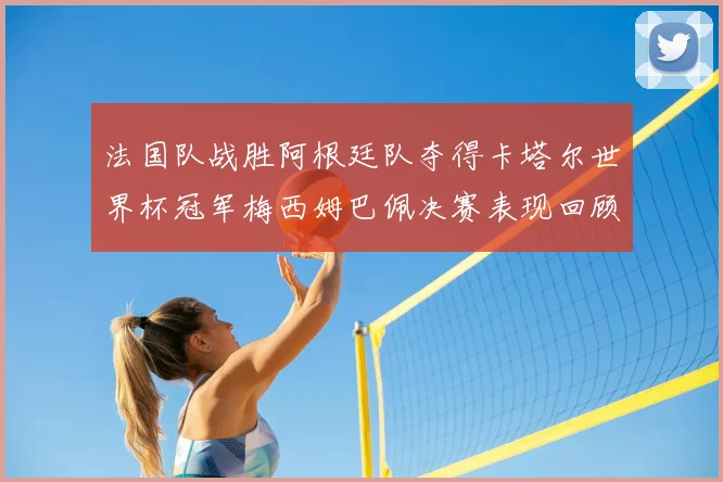 法国队战胜阿根廷队夺得卡塔尔世界杯冠军梅西姆巴佩决赛表现回顾