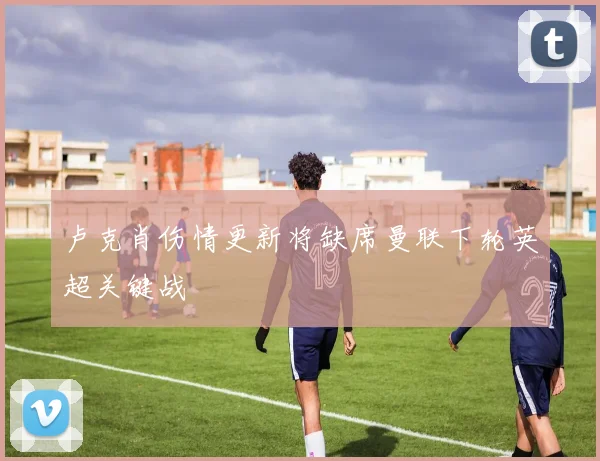 卢克肖伤情更新将缺席曼联下轮英超关键战