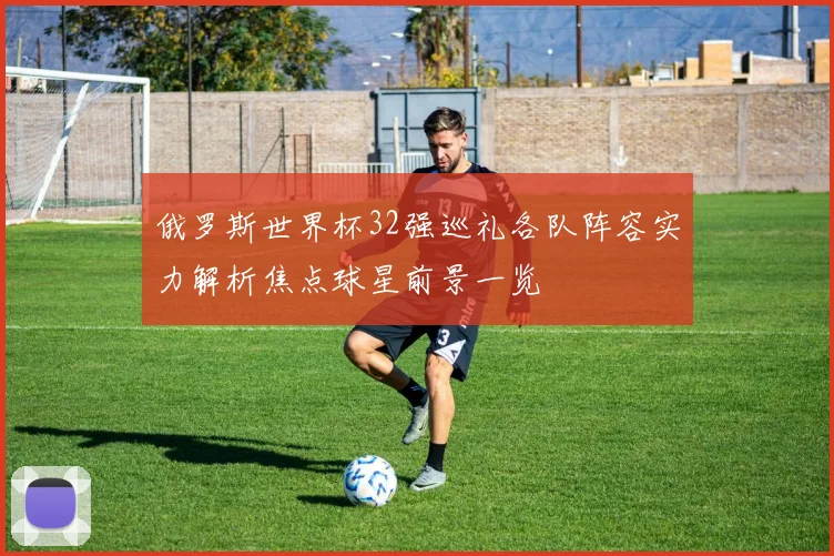 俄罗斯世界杯32强巡礼各队阵容实力解析焦点球星前景一览