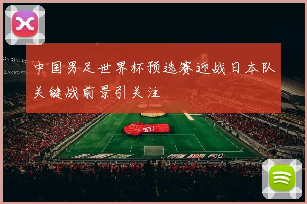 中国男足世界杯预选赛迎战日本队关键战前景引关注