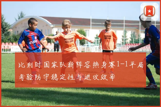 比利时国家队新阵容热身赛1-1平局考验防守稳定性与进攻效率