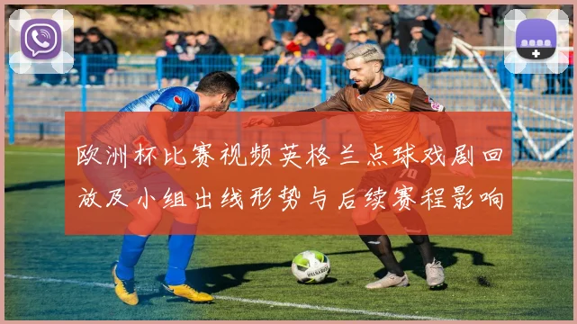 欧洲杯比赛视频英格兰点球戏剧回放及小组出线形势与后续赛程影响