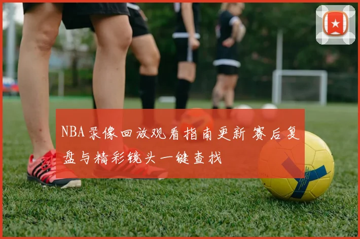 NBA录像回放观看指南更新 赛后复盘与精彩镜头一键查找