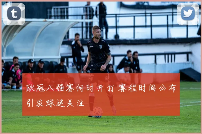 欧冠八强赛何时开打 赛程时间公布引发球迷关注
