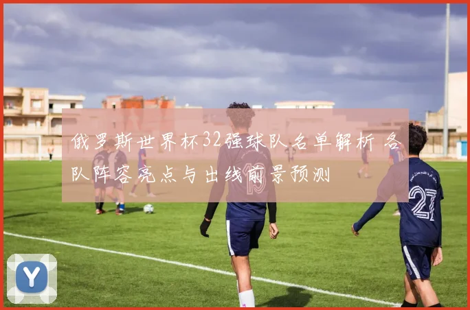俄罗斯世界杯32强球队名单解析 各队阵容亮点与出线前景预测