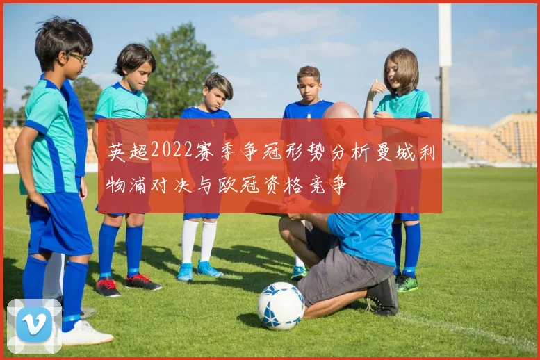 英超2022赛季争冠形势分析曼城利物浦对决与欧冠资格竞争