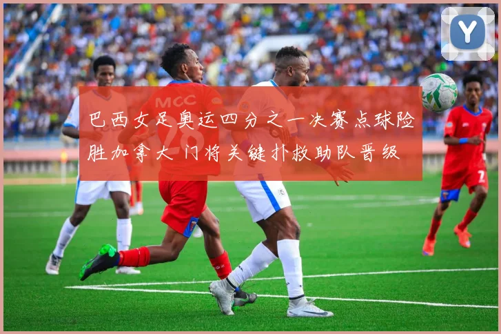 巴西女足奥运四分之一决赛点球险胜加拿大 门将关键扑救助队晋级