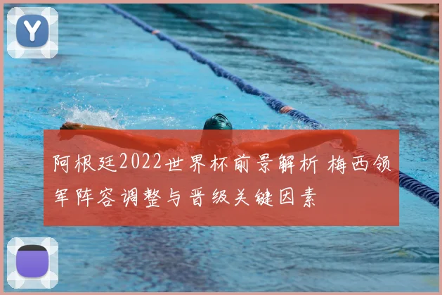 阿根廷2022世界杯前景解析 梅西领军阵容调整与晋级关键因素