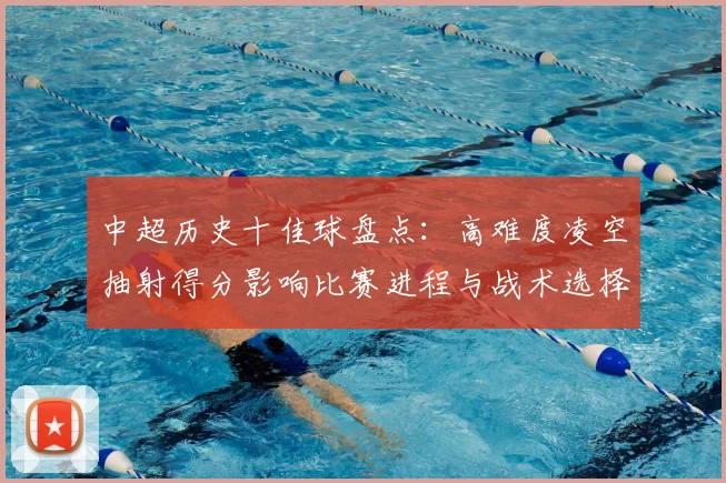 中超历史十佳球盘点：高难度凌空抽射得分影响比赛进程与战术选择