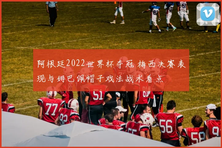 阿根廷2022世界杯夺冠 梅西决赛表现与姆巴佩帽子戏法战术看点